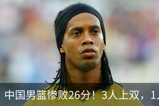 中国男篮惨败26分！3人上双，1人正负值-36堪称灾难级，体能太差