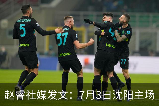 赵睿社媒发文：7月3日沈阳主场 一起为中国队加油，硬仗就得来硬的